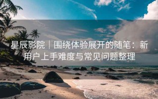 星辰影院｜围绕体验展开的随笔：新用户上手难度与常见问题整理