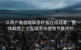 从用户角度聊聊茶杯狐在线观看：整体观感、交互细节与使用节奏评价