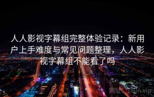人人影视字幕组完整体验记录：新用户上手难度与常见问题整理，人人影视字幕组不能看了吗