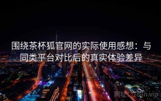 围绕茶杯狐官网的实际使用感想：与同类平台对比后的真实体验差异