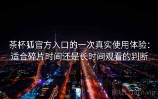 茶杯狐官方入口的一次真实使用体验：适合碎片时间还是长时间观看的判断