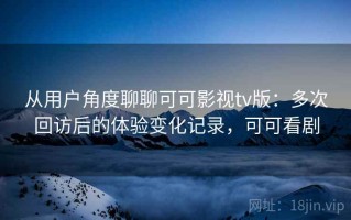 从用户角度聊聊可可影视tv版：多次回访后的体验变化记录，可可看剧