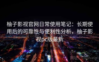柚子影视官网日常使用笔记：长期使用后的可靠性与便利性分析，柚子影视pc版最新