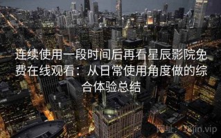 连续使用一段时间后再看星辰影院免费在线观看：从日常使用角度做的综合体验总结