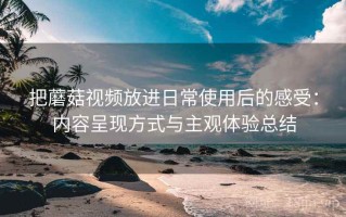 把蘑菇视频放进日常使用后的感受：内容呈现方式与主观体验总结