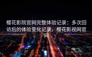 樱花影院官网完整体验记录：多次回访后的体验变化记录，樱花影视网官网