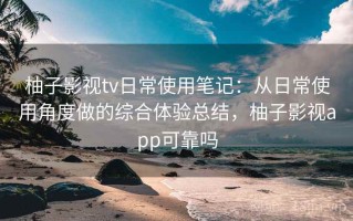 柚子影视tv日常使用笔记：从日常使用角度做的综合体验总结，柚子影视app可靠吗