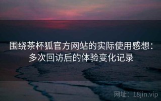 围绕茶杯狐官方网站的实际使用感想：多次回访后的体验变化记录