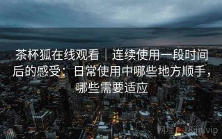 茶杯狐在线观看｜连续使用一段时间后的感受：日常使用中哪些地方顺手，哪些需要适应
