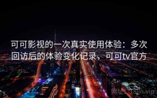 可可影视的一次真实使用体验：多次回访后的体验变化记录，可可tv官方