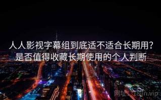 人人影视字幕组到底适不适合长期用？是否值得收藏长期使用的个人判断