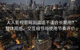 人人影视官网到底适不适合长期用？整体观感、交互细节与使用节奏评价