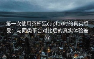第一次使用茶杯狐cupfox时的真实感受：与同类平台对比后的真实体验差异