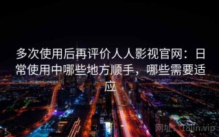 多次使用后再评价人人影视官网：日常使用中哪些地方顺手，哪些需要适应