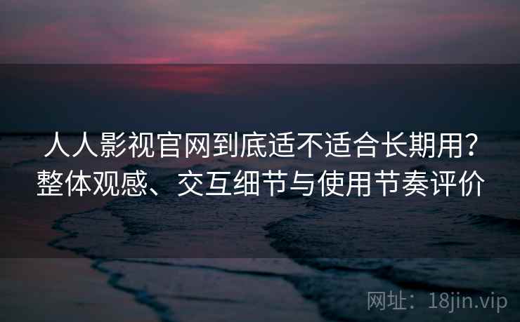 人人影视官网到底适不适合长期用？整体观感、交互细节与使用节奏评价-第2张图片