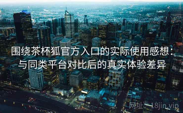 围绕茶杯狐官方入口的实际使用感想：与同类平台对比后的真实体验差异-第1张图片