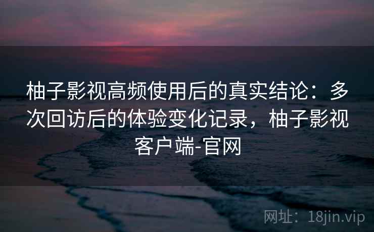 柚子影视高频使用后的真实结论：多次回访后的体验变化记录，柚子影视客户端-官网-第1张图片