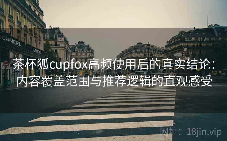 茶杯狐cupfox高频使用后的真实结论：内容覆盖范围与推荐逻辑的直观感受-第1张图片
