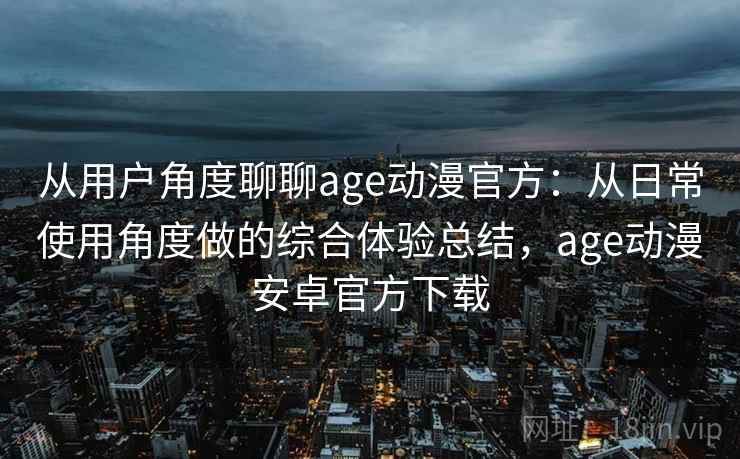 从用户角度聊聊age动漫官方：从日常使用角度做的综合体验总结，age动漫安卓官方下载-第2张图片