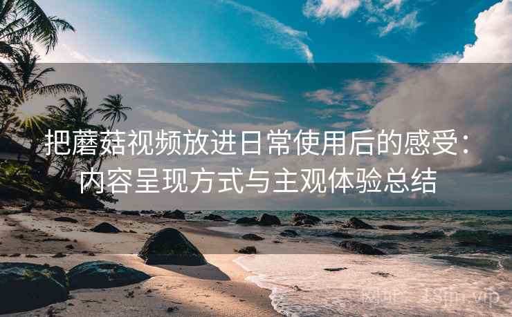 把蘑菇视频放进日常使用后的感受：内容呈现方式与主观体验总结-第1张图片