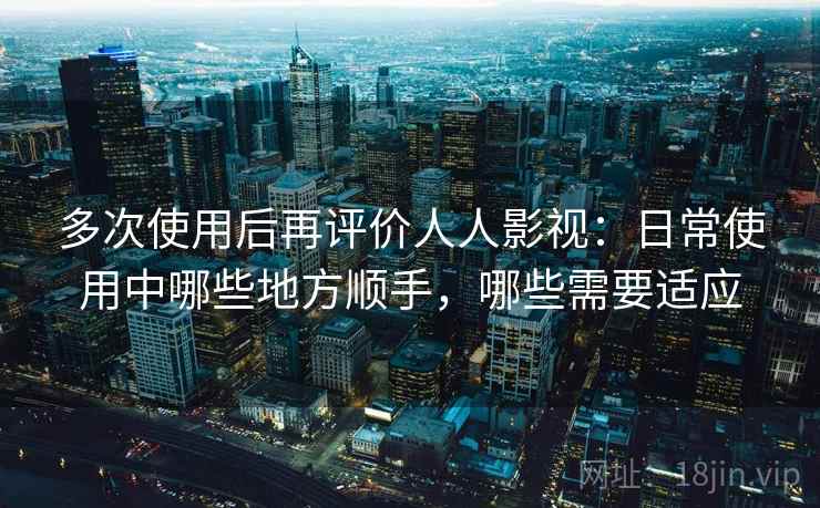 多次使用后再评价人人影视：日常使用中哪些地方顺手，哪些需要适应-第2张图片