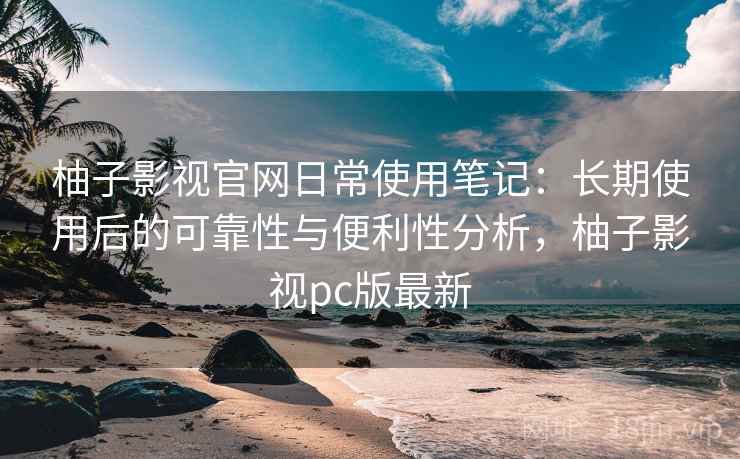 柚子影视官网日常使用笔记：长期使用后的可靠性与便利性分析，柚子影视pc版最新-第2张图片