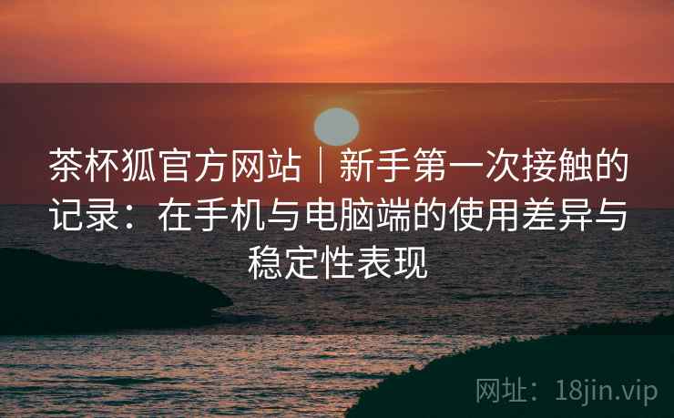 茶杯狐官方网站|新手第一次接触的记录:在手机与电脑端的使用差异与稳定性表现-第2张图片 茶杯狐官方网站|新手第一次接触的记录:在手机与电脑端的使用差异与稳定性表现-第2张图片