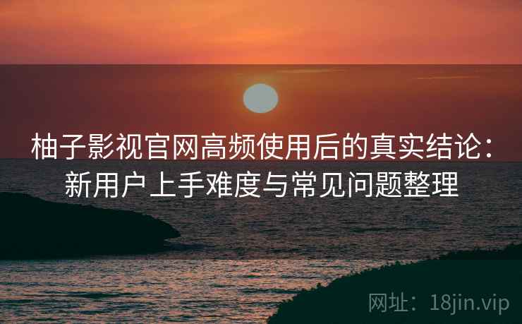 柚子影视官网高频使用后的真实结论：新用户上手难度与常见问题整理-第2张图片