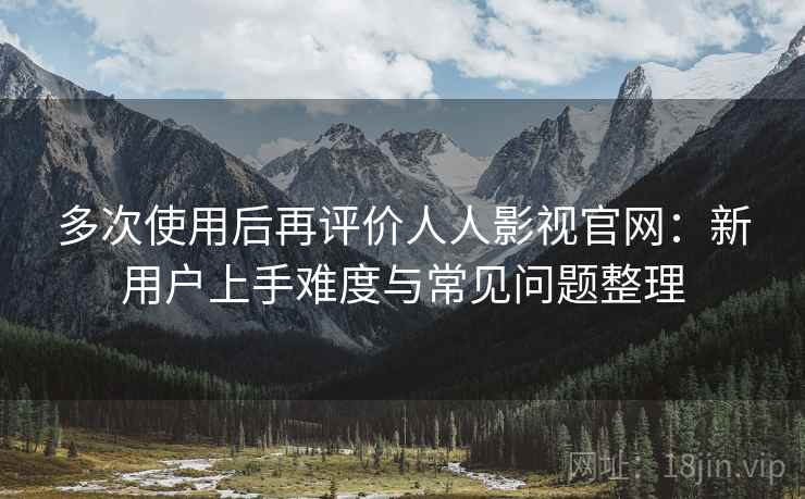 多次使用后再评价人人影视官网:新用户上手难度与常见问题整理-第1张图片 多次使用后再评价人人影视官网:新用户上手难度与常见问题整理-第1张图片