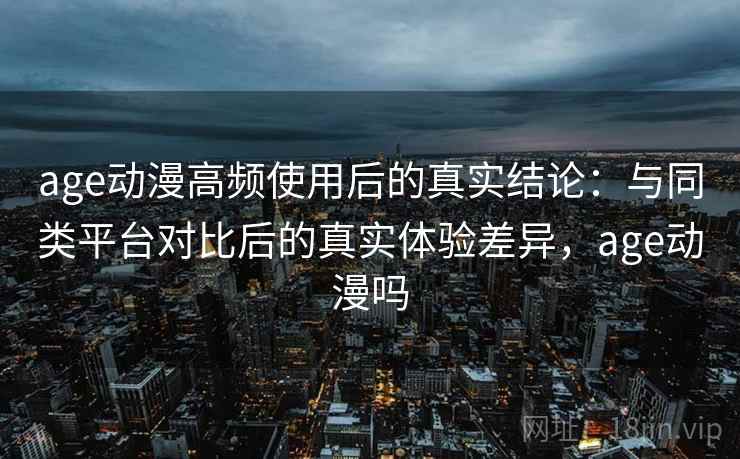age动漫高频使用后的真实结论：与同类平台对比后的真实体验差异，age动漫吗-第2张图片