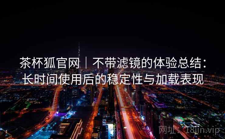 茶杯狐官网|不带滤镜的体验总结:长时间使用后的稳定性与加载表现-第2张图片 茶杯狐官网|不带滤镜的体验总结:长时间使用后的稳定性与加载表现-第2张图片