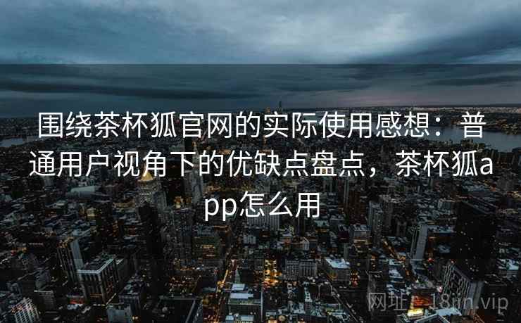 围绕茶杯狐官网的实际使用感想:普通用户视角下的优缺点盘点,茶杯狐app怎么用-第2张图片 围绕茶杯狐官网的实际使用感想:普通用户视角下的优缺点盘点,茶杯狐app怎么用-第2张图片