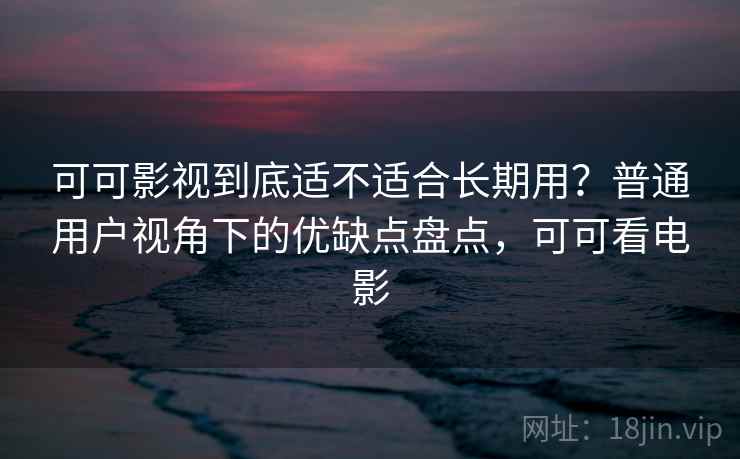 可可影视到底适不适合长期用？普通用户视角下的优缺点盘点，可可看电影-第1张图片