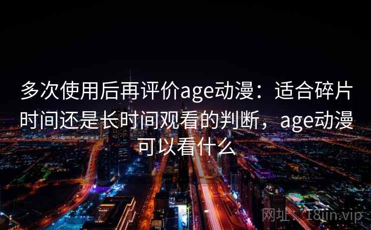 多次使用后再评价age动漫：适合碎片时间还是长时间观看的判断，age动漫可以看什么-第1张图片