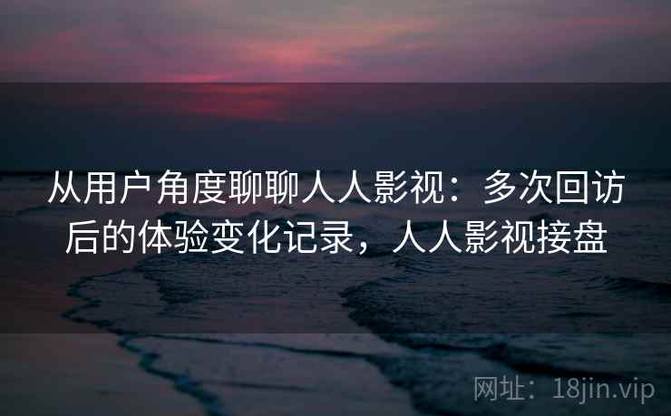 从用户角度聊聊人人影视：多次回访后的体验变化记录，人人影视接盘-第1张图片