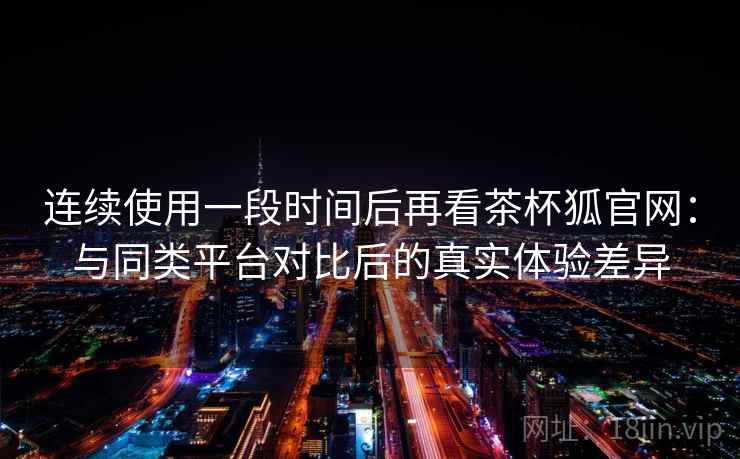 连续使用一段时间后再看茶杯狐官网：与同类平台对比后的真实体验差异-第1张图片