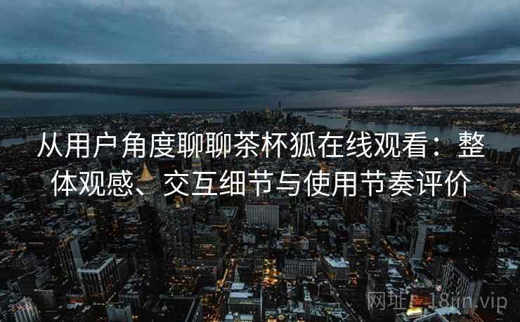 从用户角度聊聊茶杯狐在线观看：整体观感、交互细节与使用节奏评价-第1张图片