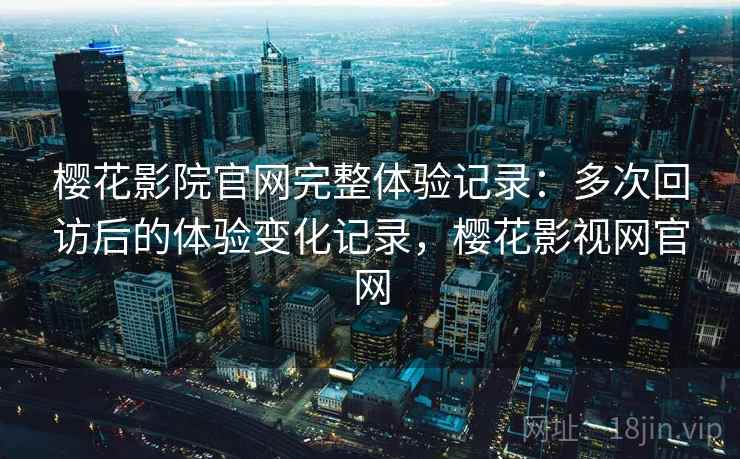 樱花影院官网完整体验记录：多次回访后的体验变化记录，樱花影视网官网-第2张图片