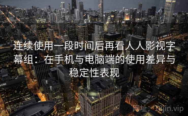连续使用一段时间后再看人人影视字幕组：在手机与电脑端的使用差异与稳定性表现-第2张图片