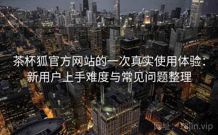 茶杯狐官方网站的一次真实使用体验:新用户上手难度与常见问题整理-第2张图片 茶杯狐官方网站的一次真实使用体验:新用户上手难度与常见问题整理-第2张图片