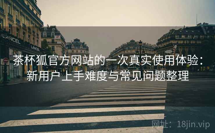 茶杯狐官方网站的一次真实使用体验:新用户上手难度与常见问题整理-第1张图片 茶杯狐官方网站的一次真实使用体验:新用户上手难度与常见问题整理-第1张图片