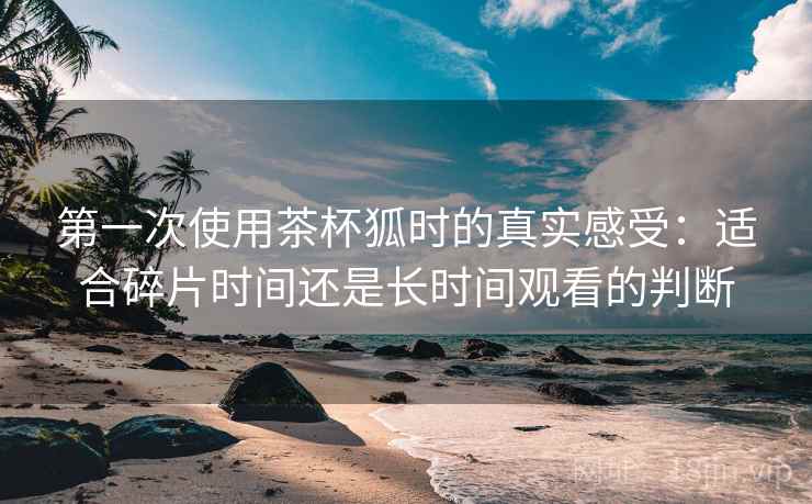 第一次使用茶杯狐时的真实感受：适合碎片时间还是长时间观看的判断-第1张图片