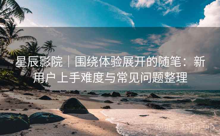星辰影院｜围绕体验展开的随笔：新用户上手难度与常见问题整理-第1张图片