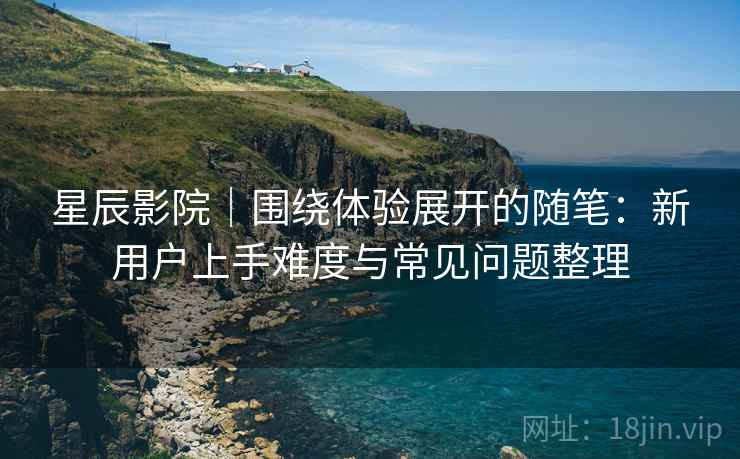 星辰影院｜围绕体验展开的随笔：新用户上手难度与常见问题整理-第2张图片