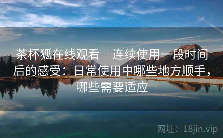 茶杯狐在线观看|连续使用一段时间后的感受:日常使用中哪些地方顺手,哪些需要适应-第2张图片 茶杯狐在线观看|连续使用一段时间后的感受:日常使用中哪些地方顺手,哪些需要适应-第2张图片