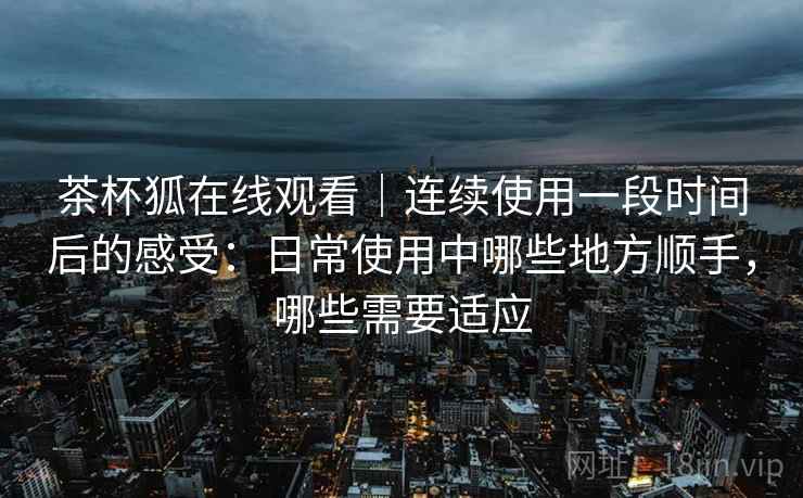 茶杯狐在线观看|连续使用一段时间后的感受:日常使用中哪些地方顺手,哪些需要适应-第1张图片 茶杯狐在线观看|连续使用一段时间后的感受:日常使用中哪些地方顺手,哪些需要适应-第1张图片