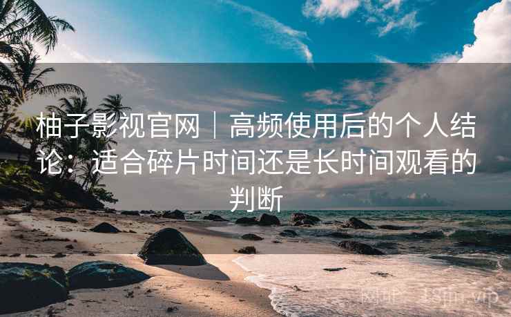 柚子影视官网｜高频使用后的个人结论：适合碎片时间还是长时间观看的判断-第2张图片