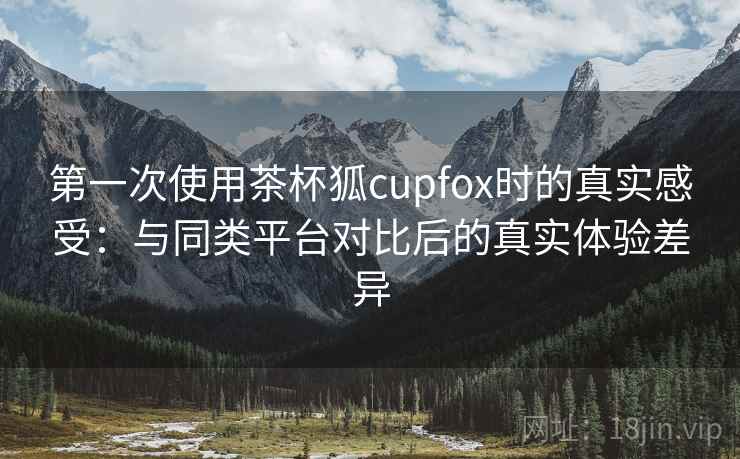 第一次使用茶杯狐cupfox时的真实感受：与同类平台对比后的真实体验差异-第2张图片