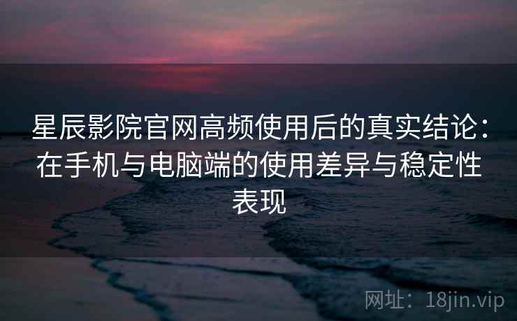 星辰影院官网高频使用后的真实结论：在手机与电脑端的使用差异与稳定性表现-第2张图片
