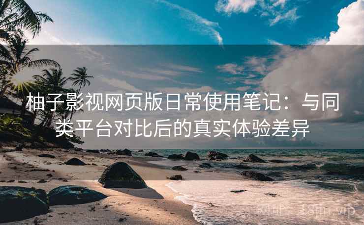 柚子影视网页版日常使用笔记：与同类平台对比后的真实体验差异-第1张图片